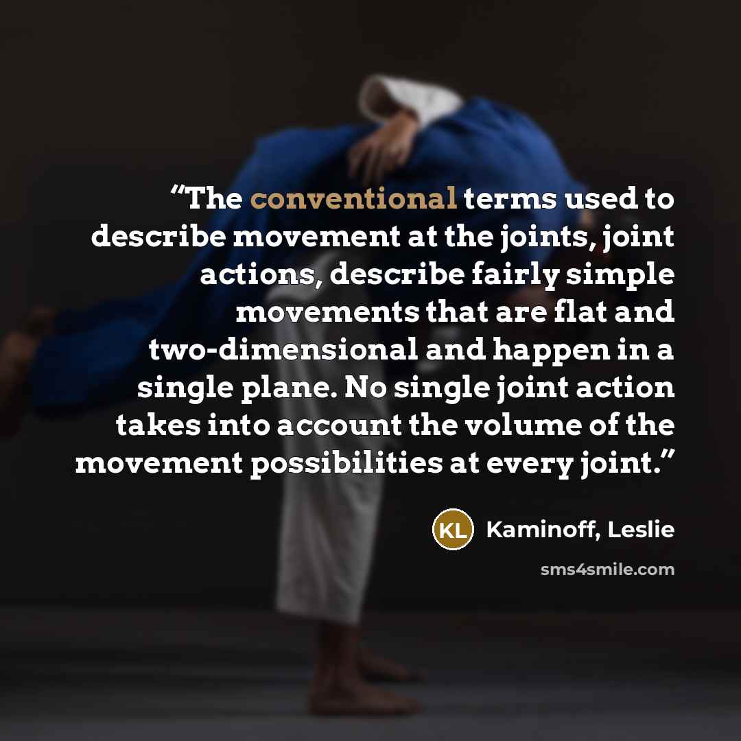 “The conventional terms used to describe movement at the joints, joint actions, describe fairly simple movements that are flat and two-dimensional and happen in a single plane. No single joint action takes into account the volume of the movement possibilities at every joint.” quote by Kaminoff, Leslie