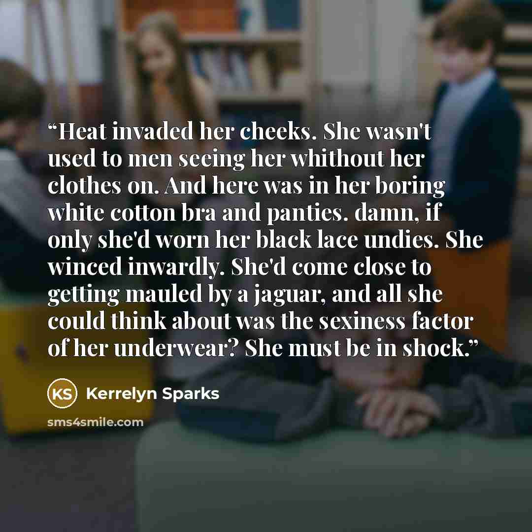 “Heat invaded her cheeks. She wasn't used to men seeing her whithout her clothes on. And here was in her boring white cotton bra and panties. damn, if only she'd worn her black lace undies. She winced inwardly. She'd come close to getting mauled by a jaguar, and all she could think about was the…” quote by Kerrelyn Sparks