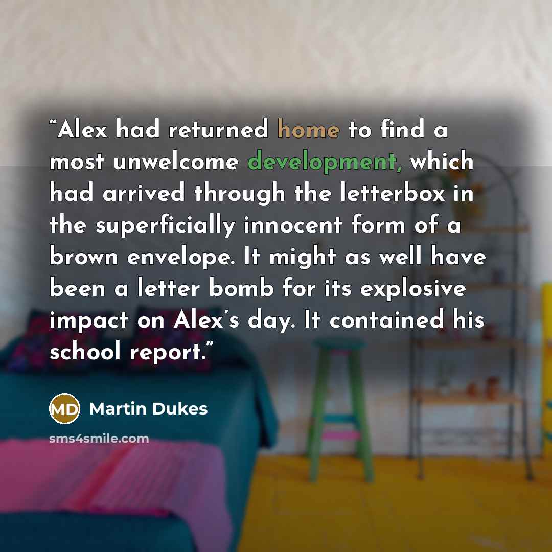 “Alex had returned home to find a most unwelcome development, which had arrived through the letterbox in the superficially innocent form of a brown envelope. It might as well have been a letter bomb for its explosive impact on Alex’s day. It contained his school report.” quote by Martin Dukes