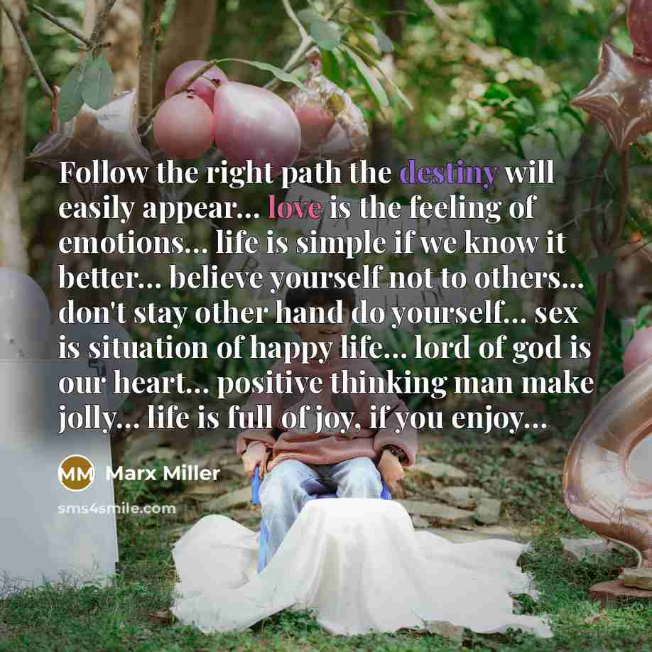 “Follow the right path the destiny will easily appear… love is the feeling of emotions… life is simple if we know it better… believe yourself not to others... don't stay other hand do yourself… sex is situation of happy life… lord of god is our heart… positive thinking man make jolly… life is full…” quote by Marx Miller