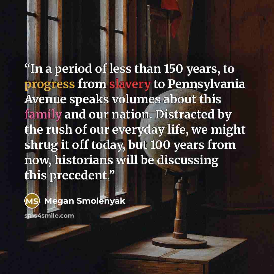 “In a period of less than 150 years, to progress from slavery to Pennsylvania Avenue speaks volumes about this family and our nation. Distracted by the rush of our everyday life, we might shrug it off today, but 100 years from now, historians will be discussing this precedent.” quote by Megan Smolenyak