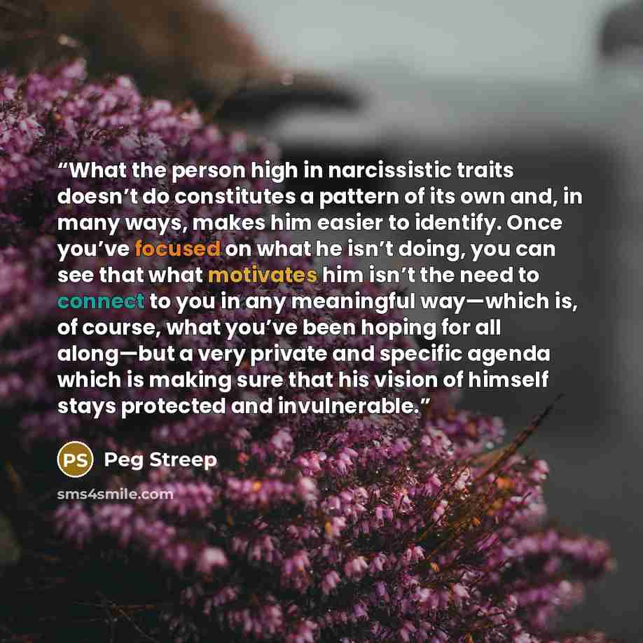 “What the person high in narcissistic traits doesn’t do constitutes a pattern of its own and, in many ways, makes him easier to identify. Once you’ve focused on what he isn’t doing, you can see that what motivates him isn’t the need to connect to you in any meaningful way—which is, of course, what…” quote by Peg Streep