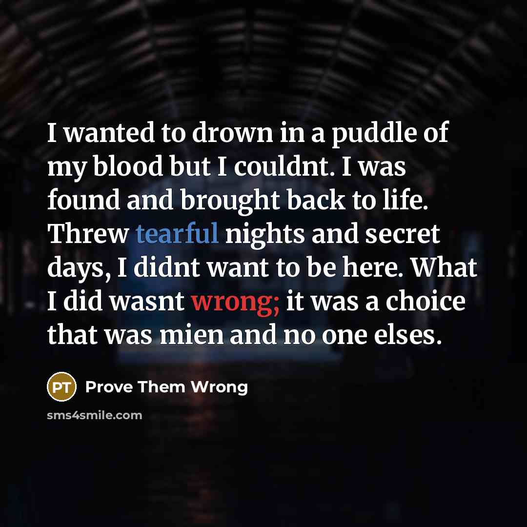 “I wanted to drown in a puddle of my blood but I couldnt. I was found and brought back to life. Threw tearful nights and secret days, I didnt want to be here. What I did wasnt wrong; it was a choice that was mien and no one elses.” quote by Prove Them Wrong