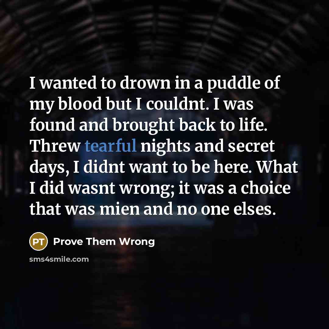 “I wanted to drown in a puddle of my blood but I couldnt. I was found and brought back to life. Threw tearful nights and secret days, I didnt want to be here. What I did wasnt wrong; it was a choice that was mien and no one elses.” quote by Prove Them Wrong