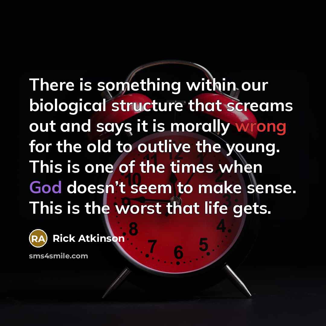 “There is something within our biological structure that screams out and says it is morally wrong for the old to outlive the young. This is one of the times when God doesn’t seem to make sense. This is the worst that life gets.” quote by Rick Atkinson