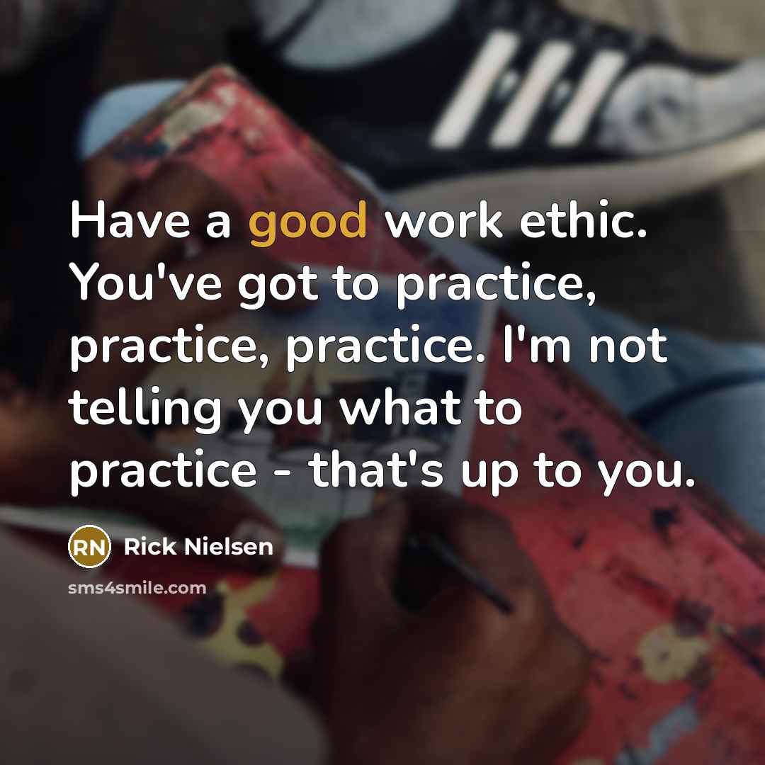 “Have a good work ethic. You've got to practice, practice, practice. I'm not telling you what to practice - that's up to you.” quote by Rick Nielsen