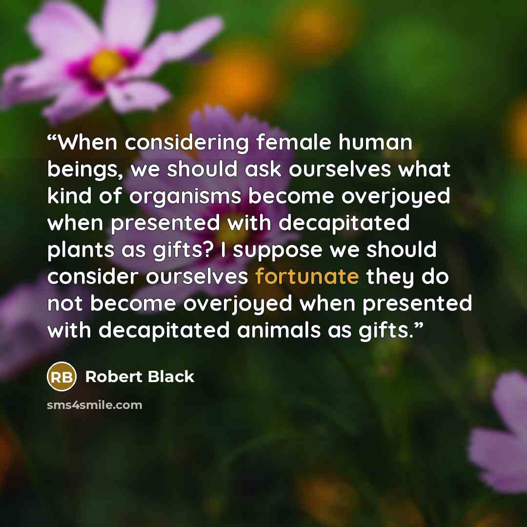 “When considering female human beings, we should ask ourselves what kind of organisms become overjoyed when presented with decapitated plants as gifts? I suppose we should consider ourselves fortunate they do not become overjoyed when presented with decapitated animals as gifts.” quote by Robert Black
