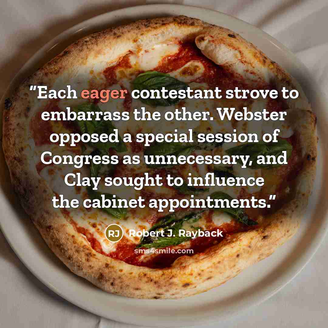 “Each eager contestant strove to embarrass the other. Webster opposed a special session of Congress as unnecessary, and Clay sought to influence the cabinet appointments.” quote by Robert J. Rayback