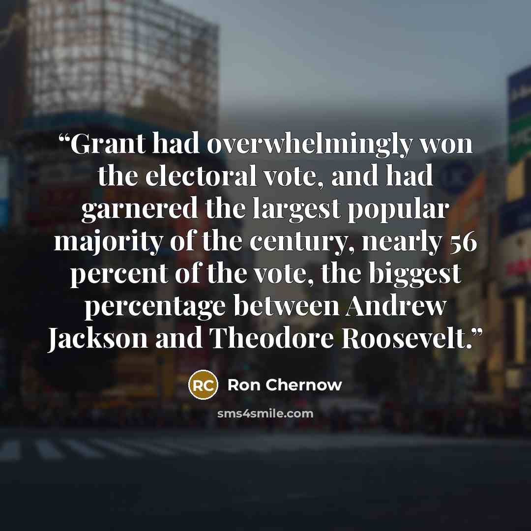 “Grant had overwhelmingly won the electoral vote, and had garnered the largest popular majority of the century, nearly 56 percent of the vote, the biggest percentage between Andrew Jackson and Theodore Roosevelt.” quote by Ron Chernow