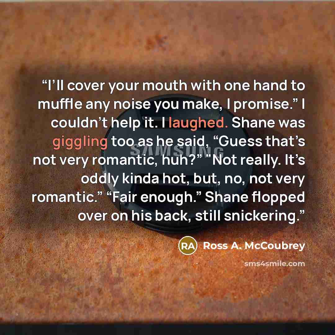 “I’ll cover your mouth with one hand to muffle any noise you make, I promise.” I couldn’t help it. I laughed. Shane was giggling too as he said, “Guess that’s not very romantic, huh?” "Not really. It’s oddly kinda hot, but, no, not very romantic.” “Fair enough.” Shane flopped over on his back…” quote by Ross A. McCoubrey