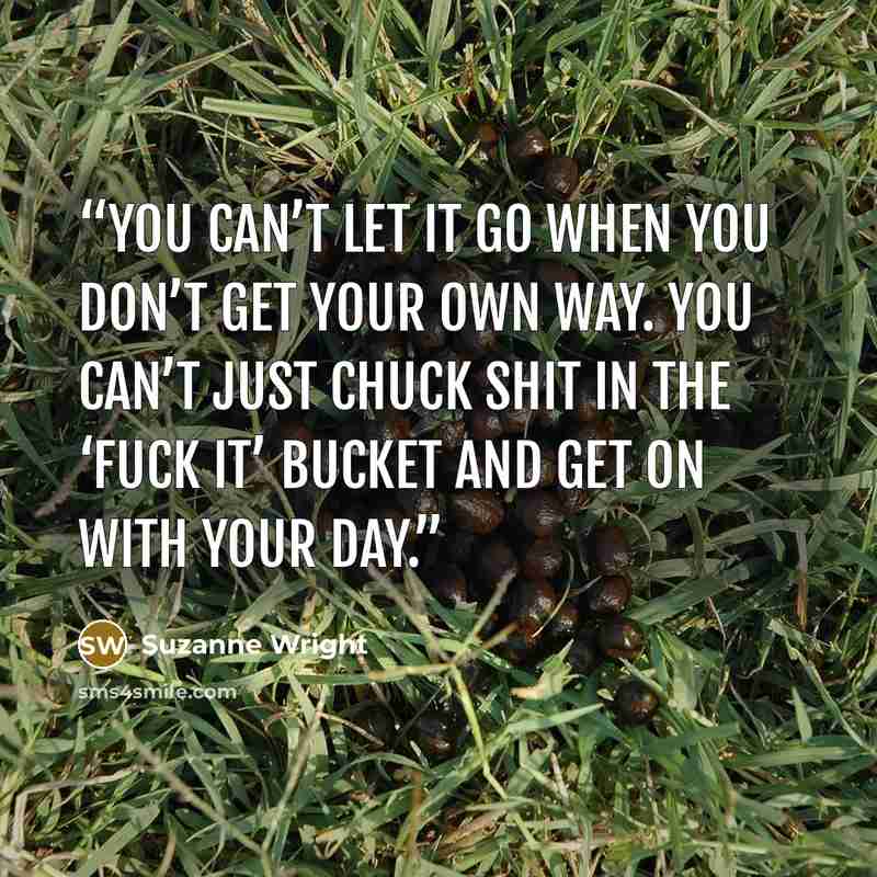 “You can’t let it go when you don’t get your own way. You can’t just chuck shit in the ‘Fuck It’ bucket and get on with your day.” quote by Suzanne Wright