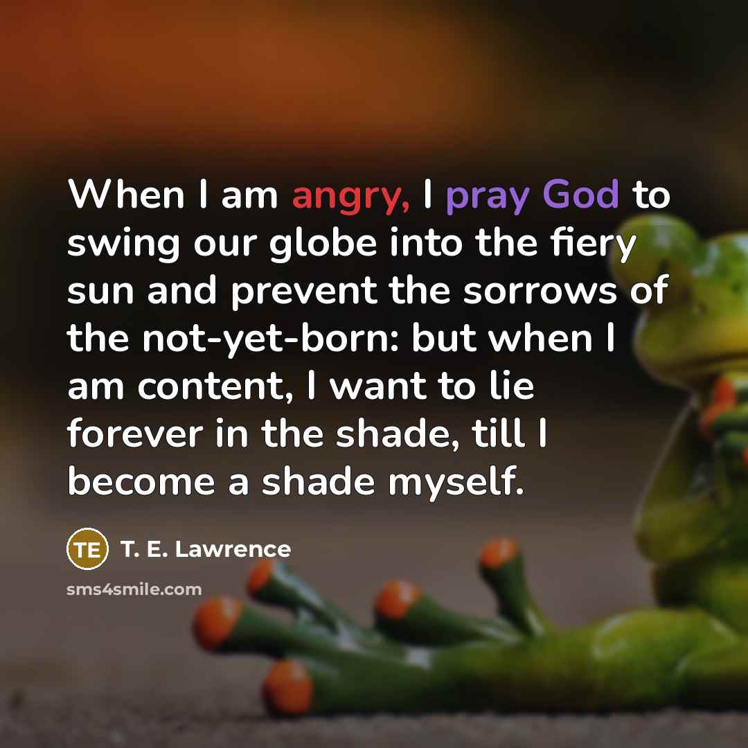 “When I am angry, I pray God to swing our globe into the fiery sun and prevent the sorrows of the not-yet-born: but when I am content, I want to lie forever in the shade, till I become a shade myself.” quote by T. E. Lawrence