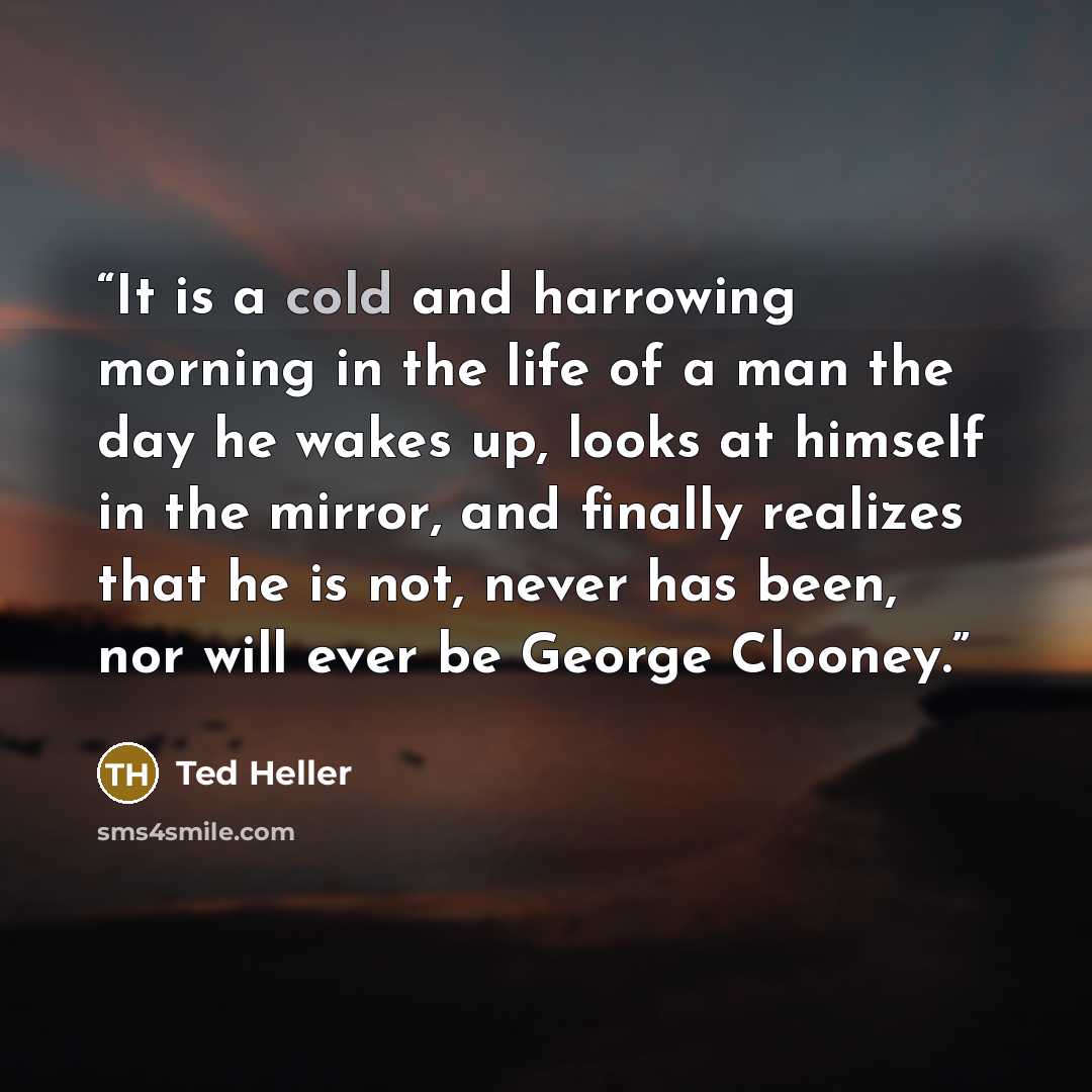 “It is a cold and harrowing morning in the life of a man the day he wakes up, looks at himself in the mirror, and finally realizes that he is not, never has been, nor will ever be George Clooney.” quote by Ted Heller