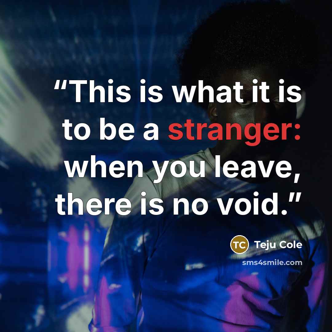 “This is what it is to be a stranger: when you leave, there is no void.” quote by Teju Cole