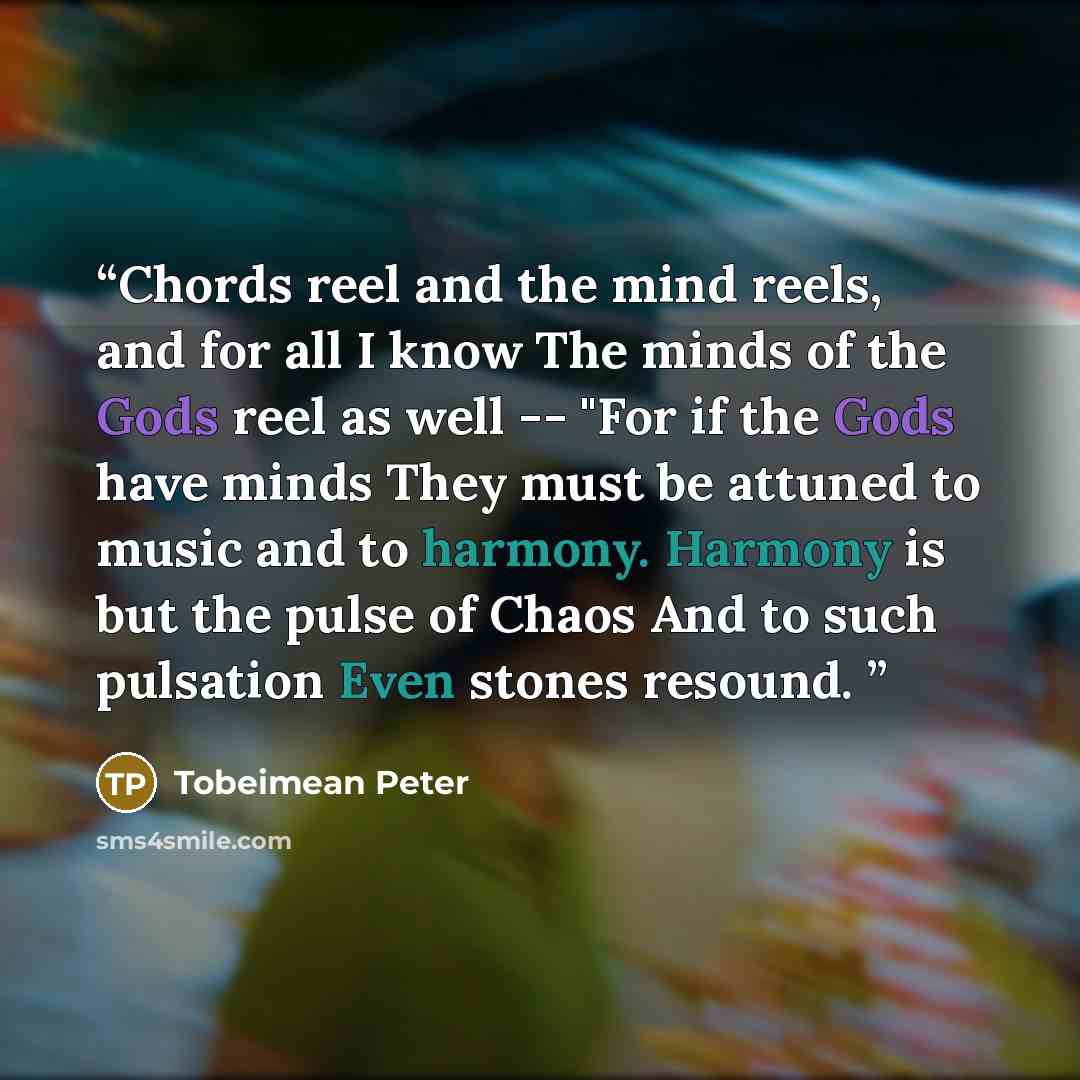 “Chords reel and the mind reels, and for all I know The minds of the Gods reel as well -- "For if the Gods have minds They must be attuned to music and to harmony. Harmony is but the pulse of Chaos And to such pulsation Even stones resound.” quote by Tobeimean Peter