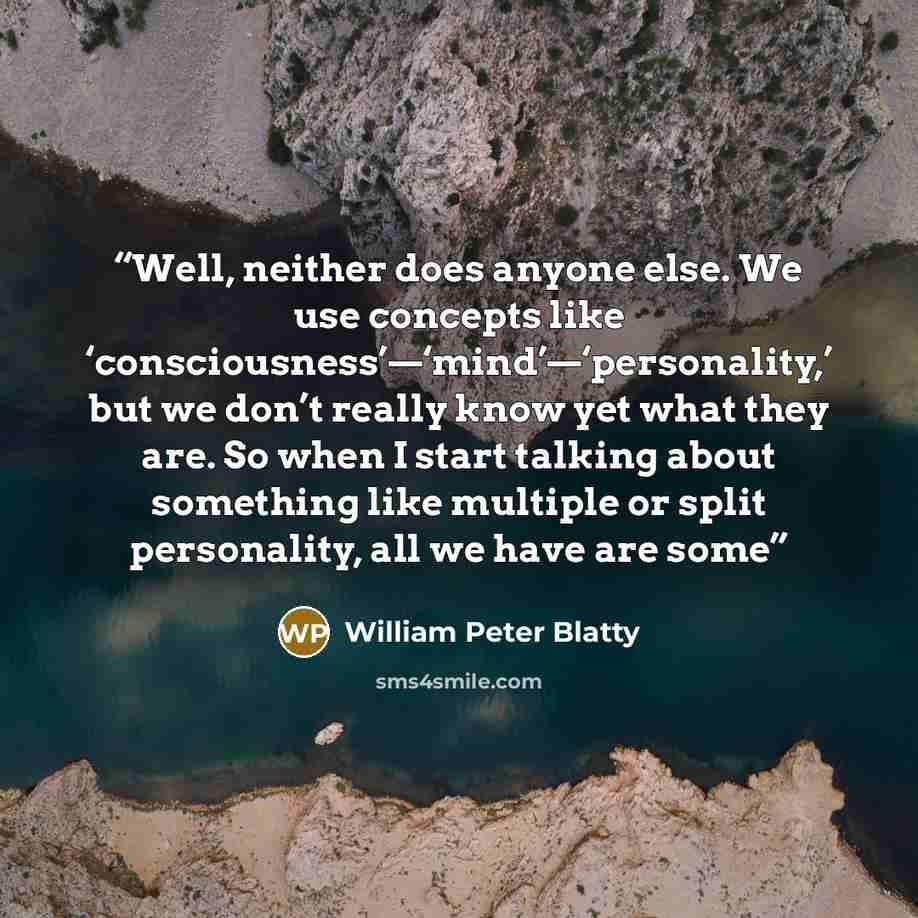 “Well, neither does anyone else. We use concepts like ‘consciousness’—‘mind’—‘personality,’ but we don’t really know yet what they are. So when I start talking about something like multiple or split personality, all we have are some” quote by William Peter Blatty