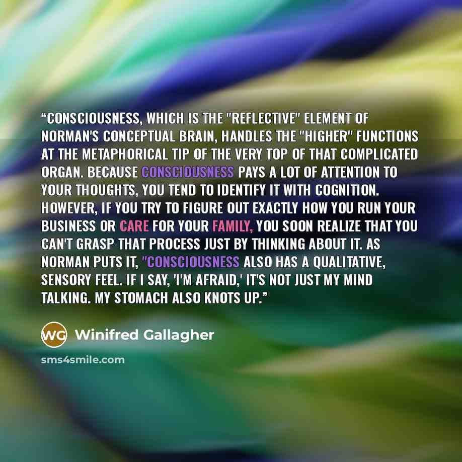 “Consciousness, which is the "reflective" element of Norman's conceptual brain, handles the "higher" functions at the metaphorical tip of the very top of that complicated organ. Because consciousness pays a lot of attention to your thoughts, you tend to identify it with cognition. However, if you…” quote by Winifred Gallagher