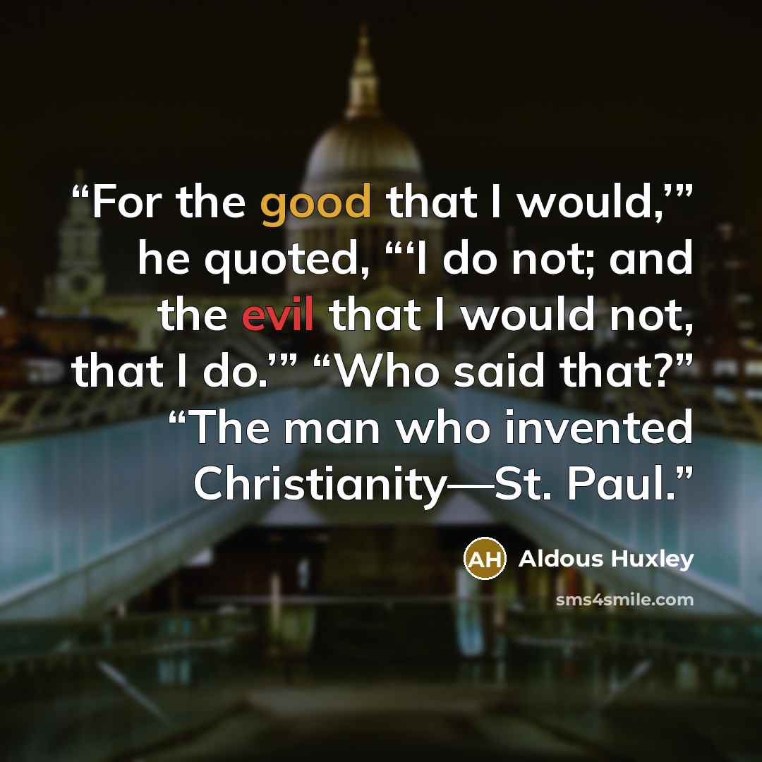 “For the good that I would,’” he quoted, “‘I do not; and the evil that I would not, that I do.’” “Who said that?” “The man who invented Christianity—St. Paul.” quote by Aldous Huxley