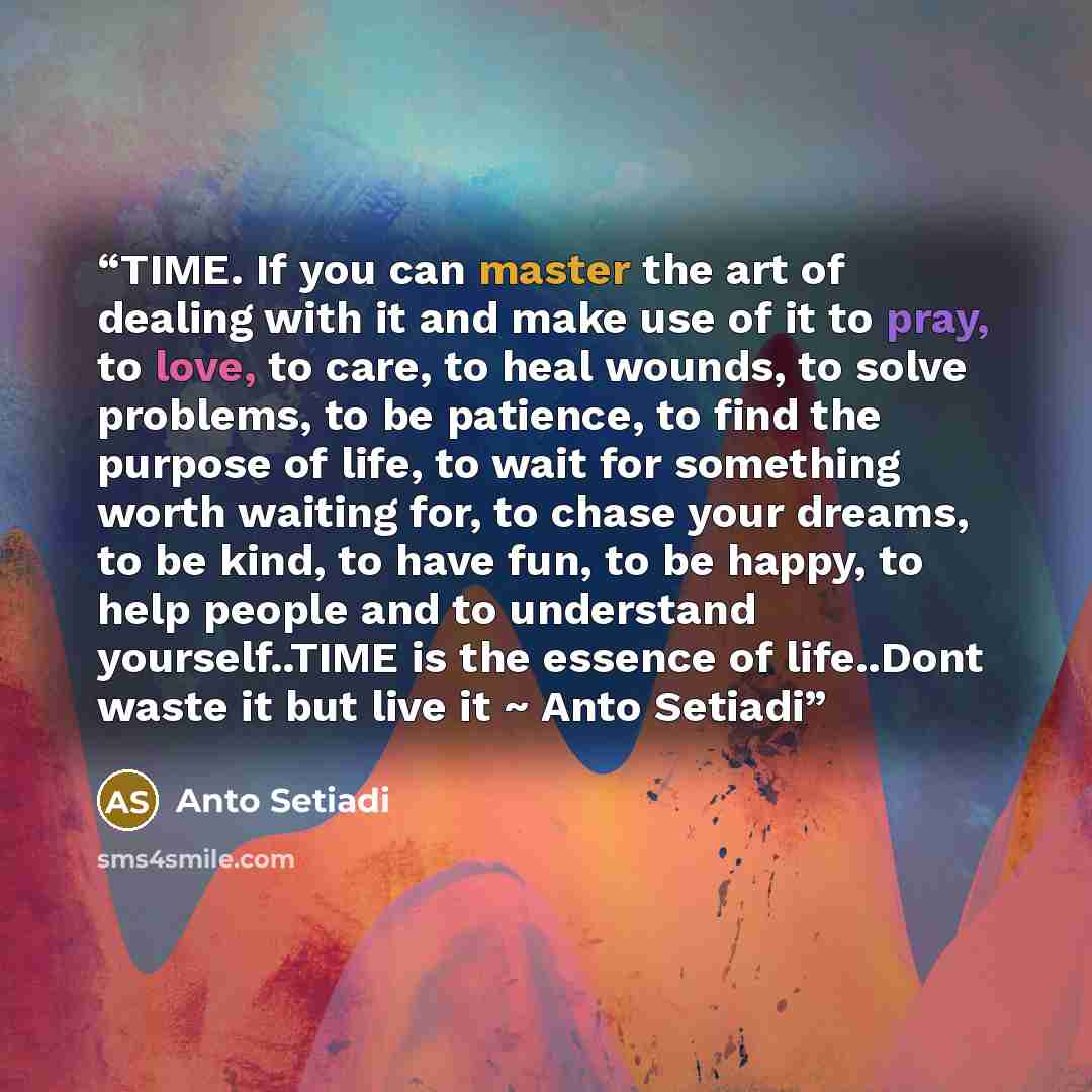 “TIME. If you can master the art of dealing with it and make use of it to pray, to love, to care, to heal wounds, to solve problems, to be patience, to find the purpose of life, to wait for something worth waiting for, to chase your dreams, to be kind, to have fun, to be happy, to help people and…” quote by Anto Setiadi