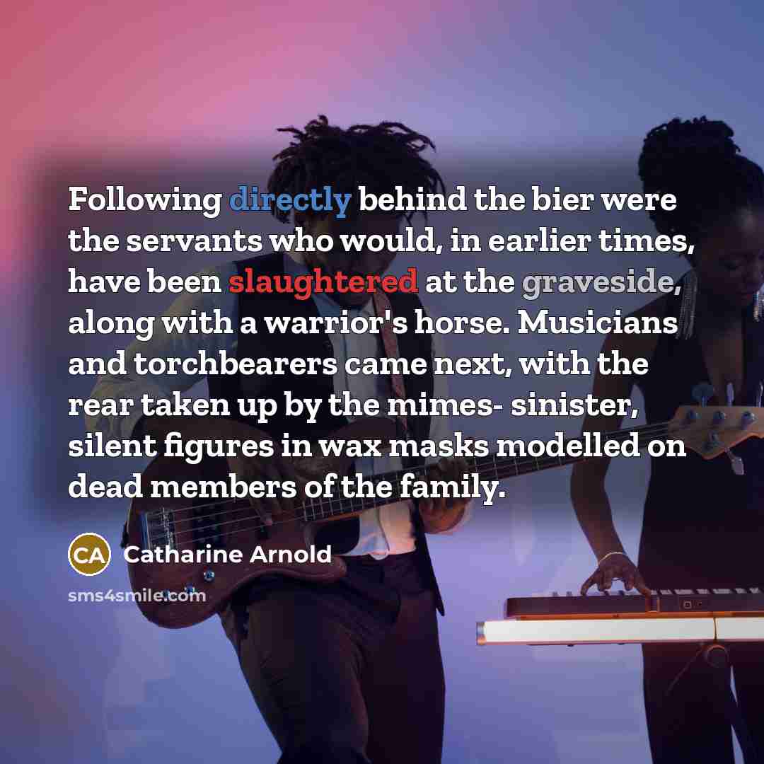 “Following directly behind the bier were the servants who would, in earlier times, have been slaughtered at the graveside, along with a warrior's horse. Musicians and torchbearers came next, with the rear taken up by the mimes- sinister, silent figures in wax masks modelled on dead members of the…” quote by Catharine Arnold