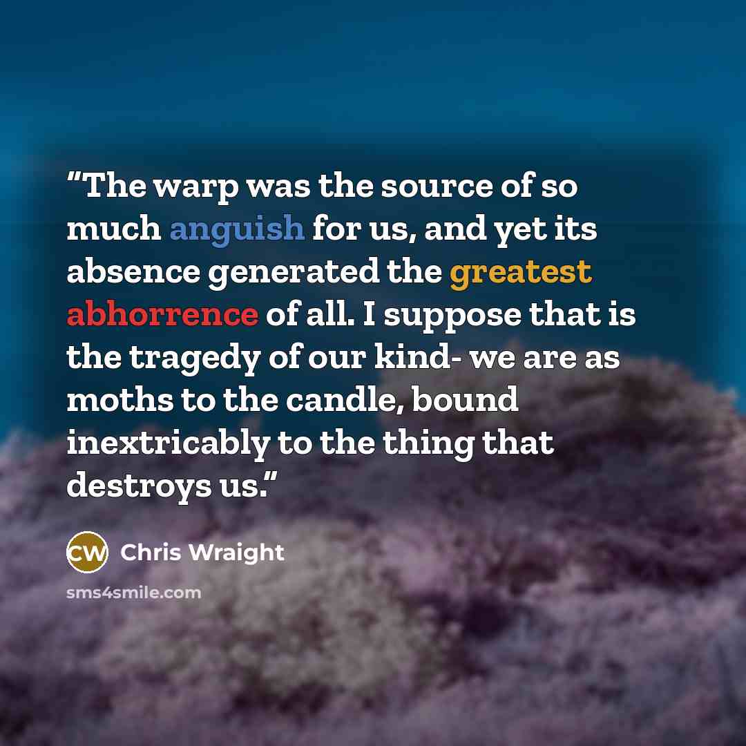 “The warp was the source of so much anguish for us, and yet its absence generated the greatest abhorrence of all. I suppose that is the tragedy of our kind- we are as moths to the candle, bound inextricably to the thing that destroys us.” quote by Chris Wraight