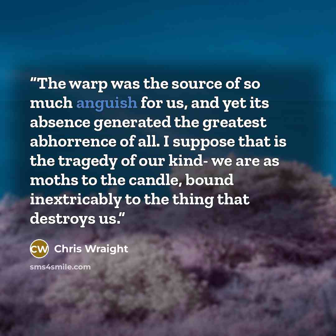 “The warp was the source of so much anguish for us, and yet its absence generated the greatest abhorrence of all. I suppose that is the tragedy of our kind- we are as moths to the candle, bound inextricably to the thing that destroys us.” quote by Chris Wraight
