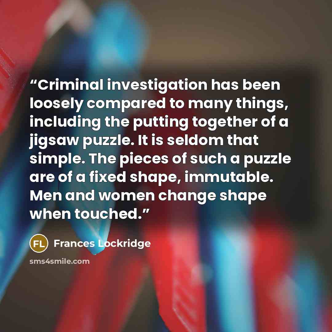 “Criminal investigation has been loosely compared to many things, including the putting together of a jigsaw puzzle. It is seldom that simple. The pieces of such a puzzle are of a fixed shape, immutable. Men and women change shape when touched.” quote by Frances Lockridge