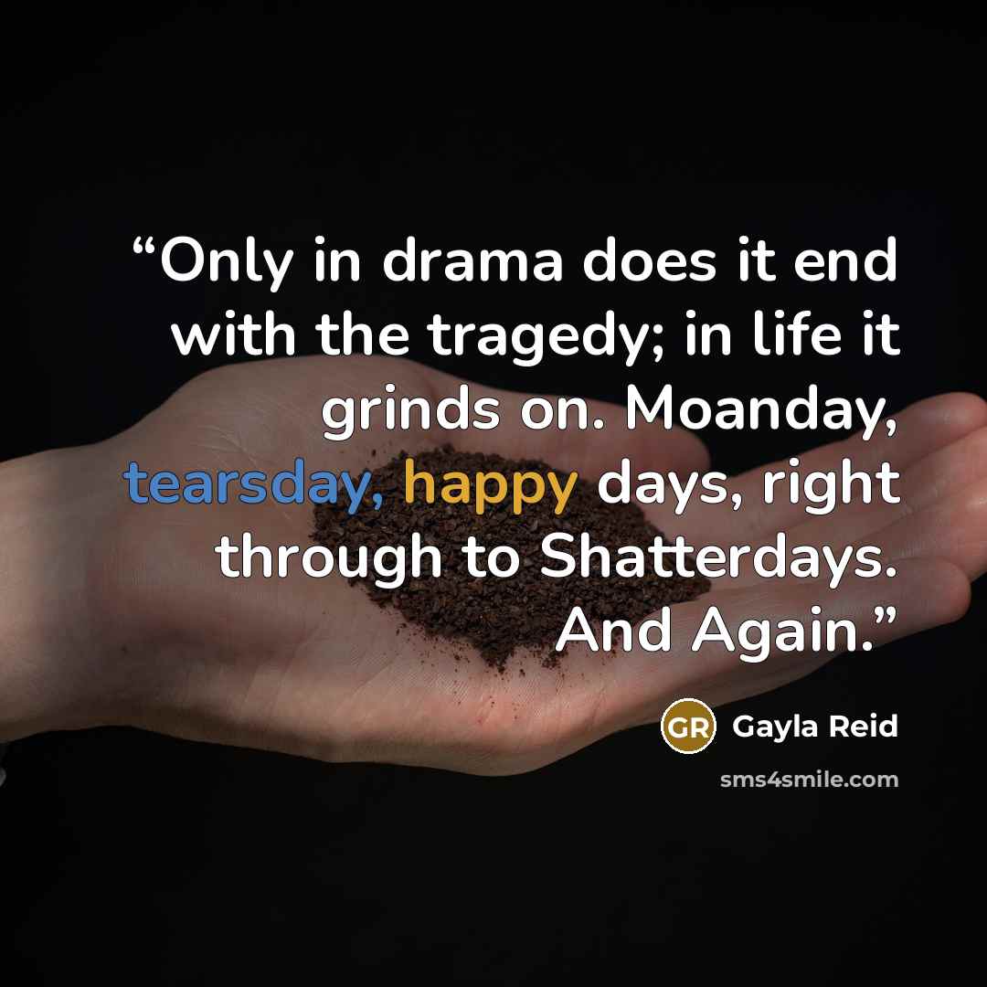 “Only in drama does it end with the tragedy; in life it grinds on. Moanday, tearsday, happy days, right through to Shatterdays. And Again.” quote by Gayla Reid