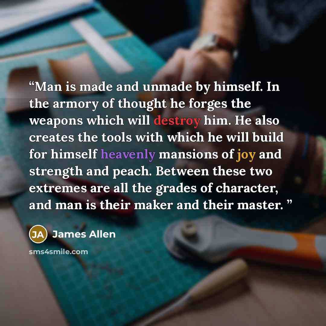 “Man is made and unmade by himself. In the armory of thought he forges the weapons which will destroy him. He also creates the tools with which he will build for himself heavenly mansions of joy and strength and peach. Between these two extremes are all the grades of character, and man is their…” quote by James Allen
