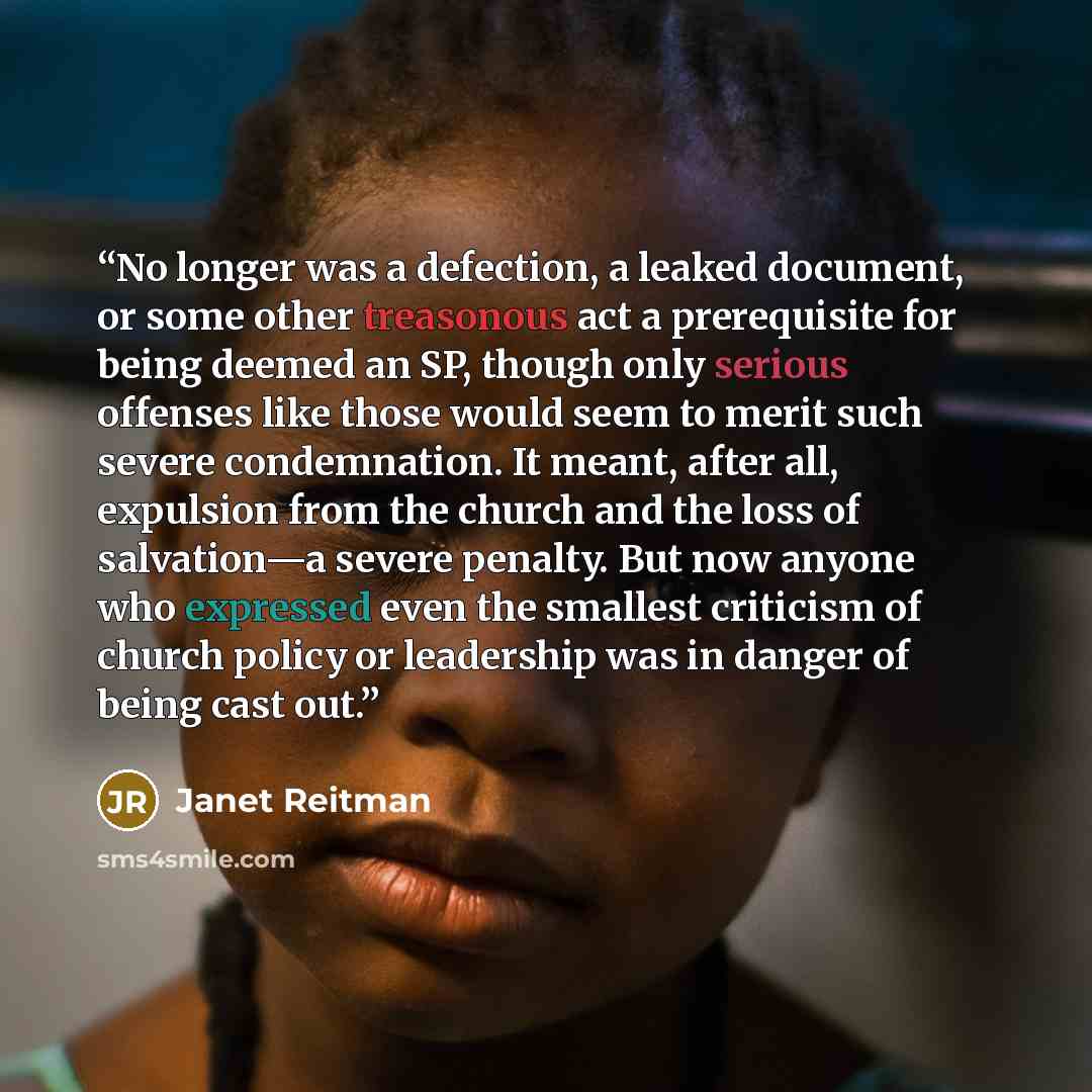 “No longer was a defection, a leaked document, or some other treasonous act a prerequisite for being deemed an SP, though only serious offenses like those would seem to merit such severe condemnation. It meant, after all, expulsion from the church and the loss of salvation—a severe penalty. But now…” quote by Janet Reitman