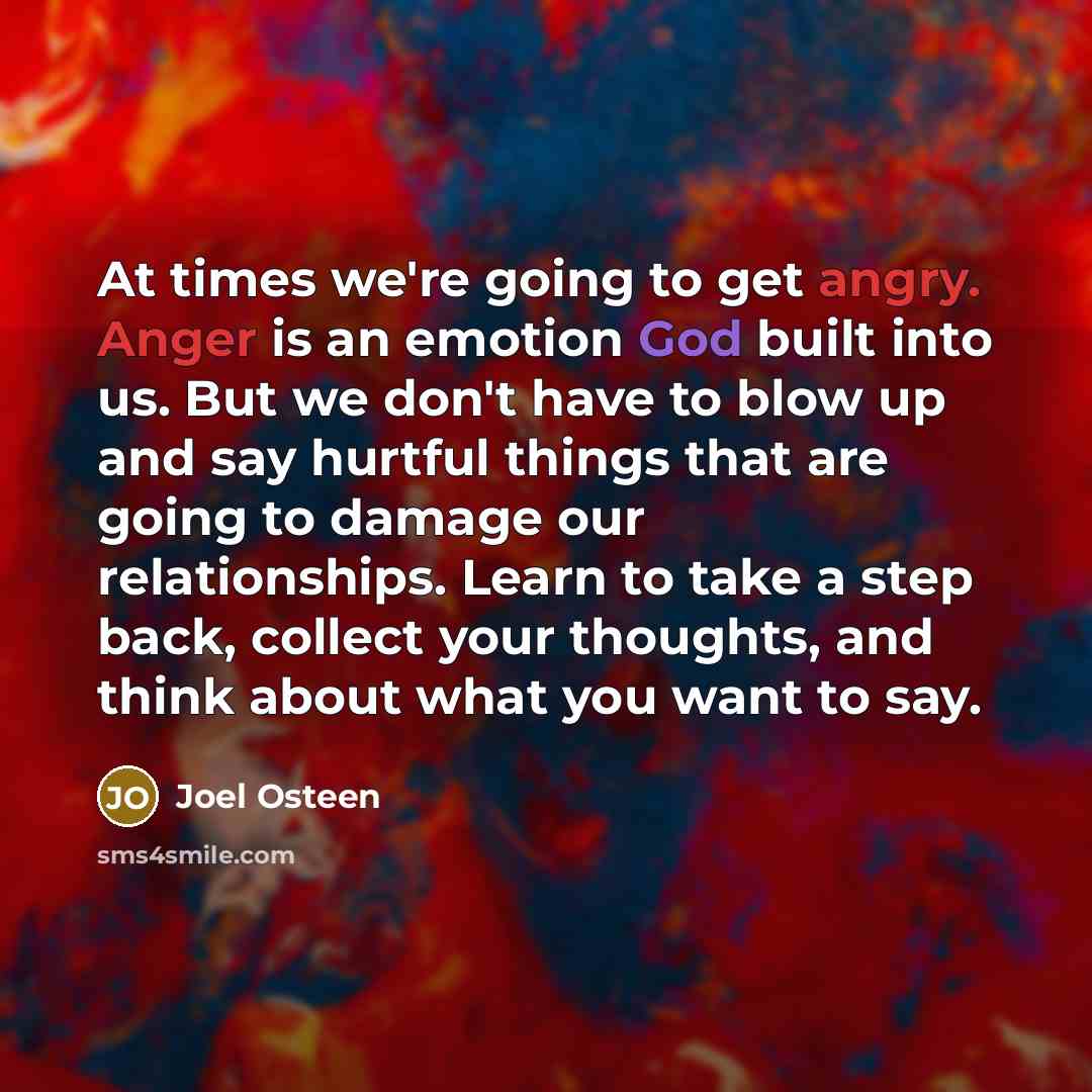 “At times we're going to get angry. Anger is an emotion God built into us. But we don't have to blow up and say hurtful things that are going to damage our relationships. Learn to take a step back, collect your thoughts, and think about what you want to say.” quote by Joel Osteen