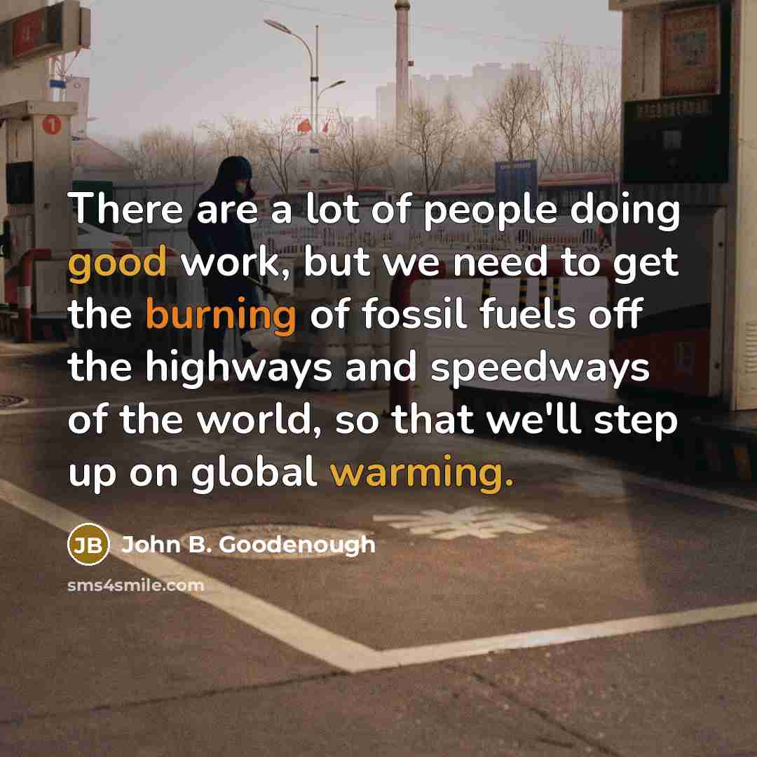 “There are a lot of people doing good work, but we need to get the burning of fossil fuels off the highways and speedways of the world, so that we'll step up on global warming.” quote by John B. Goodenough