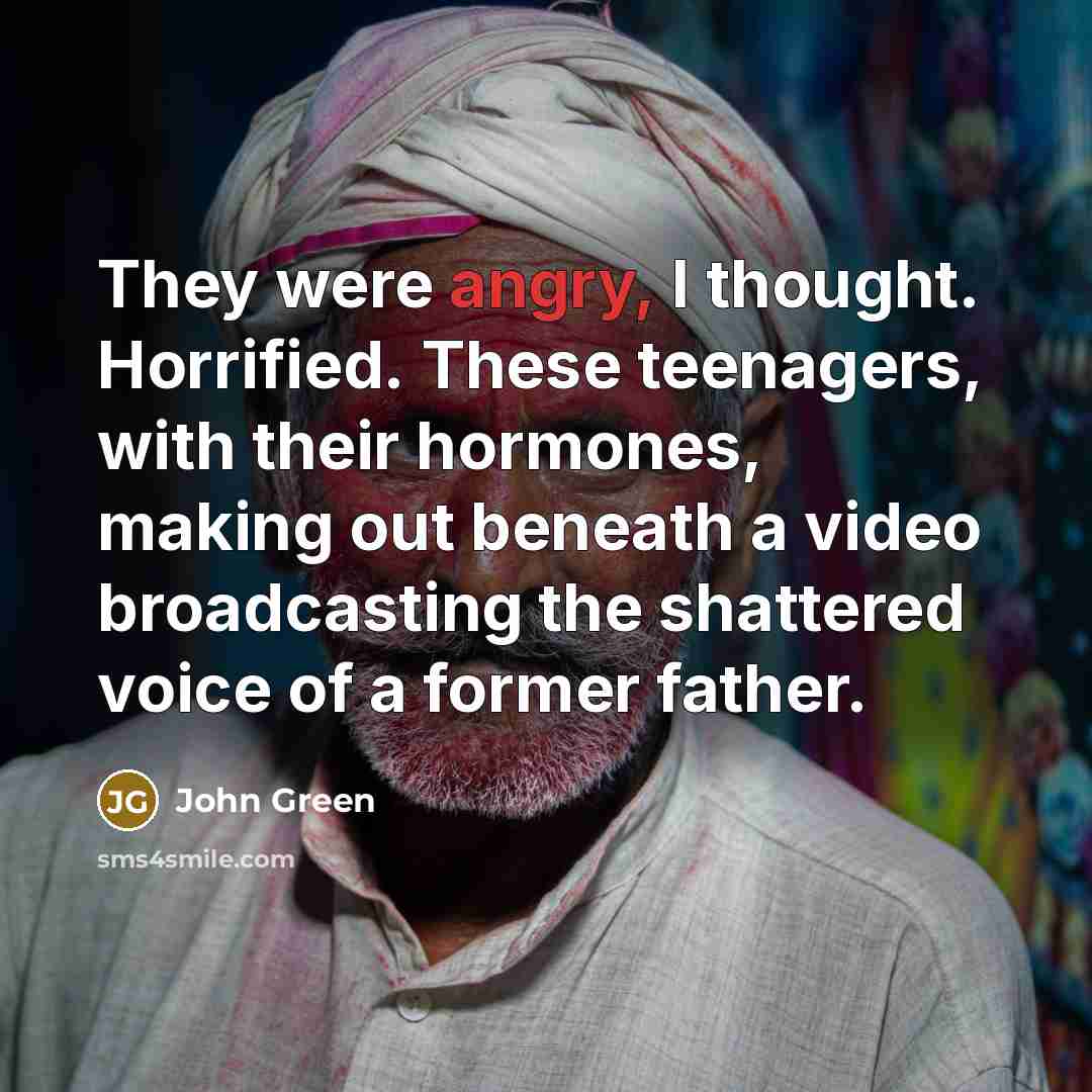 “They were angry, I thought. Horrified. These teenagers, with their…” quote by John Green