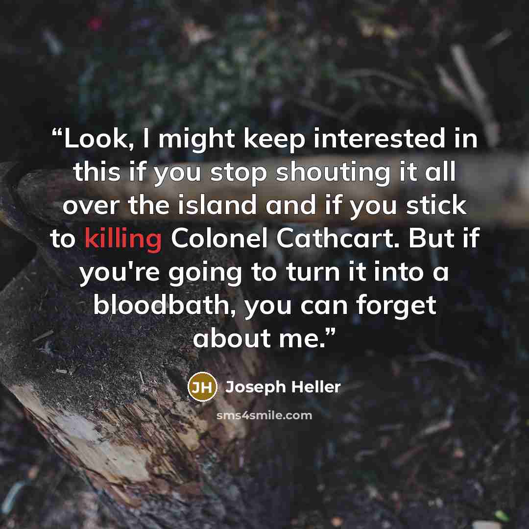“Look, I might keep interested in this if you stop shouting it all over the island and if you stick to killing Colonel Cathcart. But if you're going to turn it into a bloodbath, you can forget about me.” quote by Joseph Heller