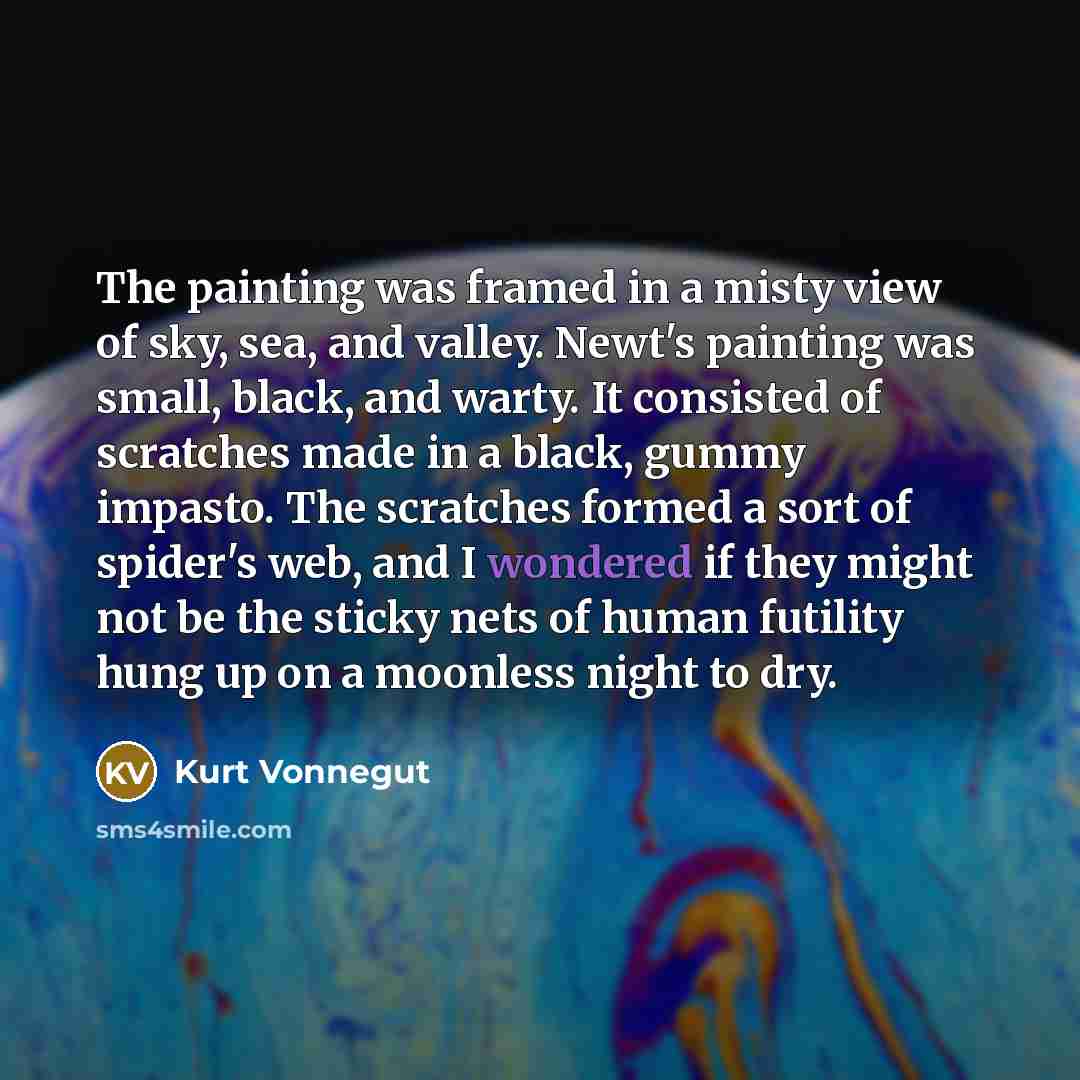 “The painting was framed in a misty view of sky, sea, and valley. Newt's painting was small, black, and warty. It consisted of scratches made in a black, gummy impasto. The scratches formed a sort of spider's web, and I wondered if they might not be the sticky nets of human futility hung up on a…” quote by Kurt Vonnegut
