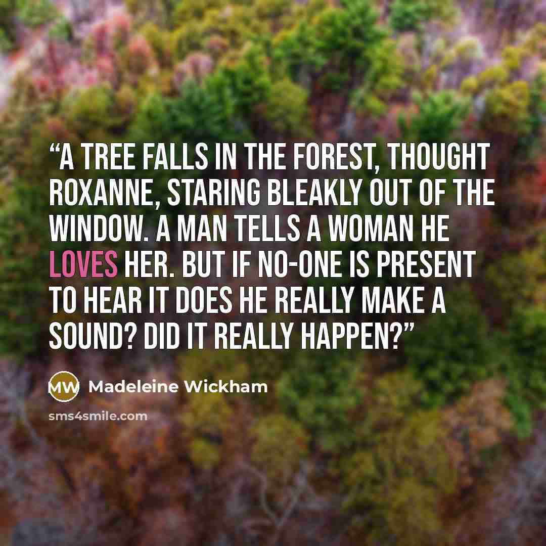 “A tree falls in the forest, thought Roxanne, staring bleakly out of the window. A man tells a woman he loves her. But if no-one is present to hear it does he really make a sound? Did it really happen?” quote by Madeleine Wickham
