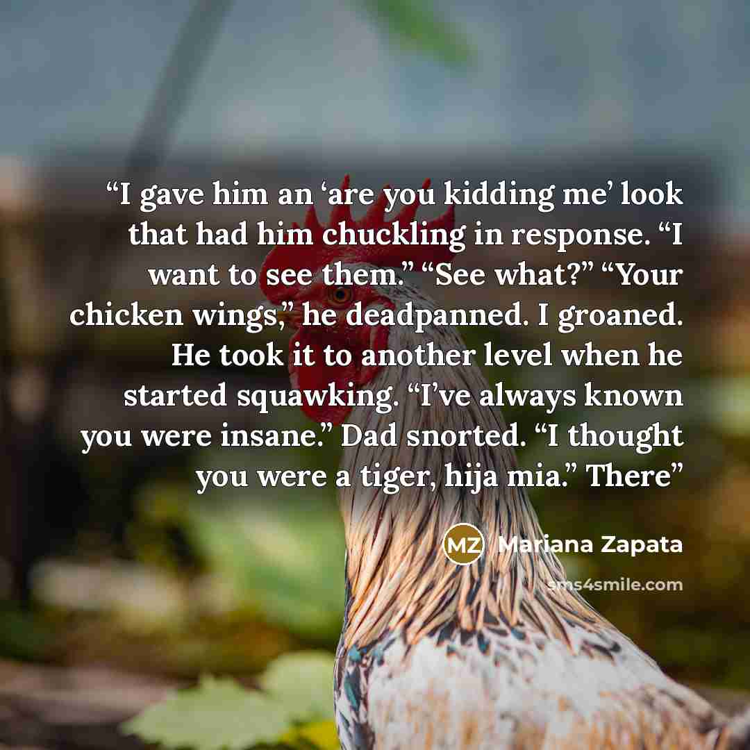 “I gave him an ‘are you kidding me’ look that had him chuckling in response. “I want to see them.” “See what?” “Your chicken wings,” he deadpanned. I groaned. He took it to another level when he started squawking. “I’ve always known you were insane.” Dad snorted. “I thought you were a tiger, hija…” quote by Mariana Zapata