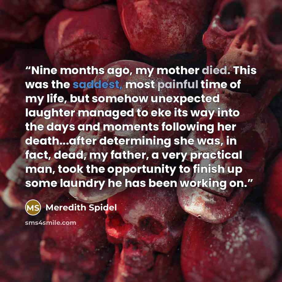 “Nine months ago, my mother died. This was the saddest, most painful time of my life, but somehow unexpected laughter managed to eke its way into the days and moments following her death...after determining she was, in fact, dead, my father, a very practical man, took the opportunity to finish up…” quote by Meredith Spidel