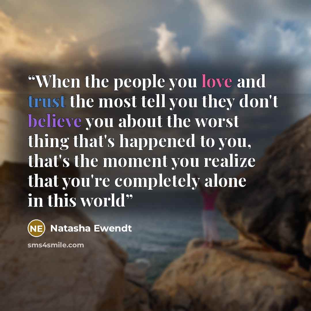 “When the people you love and trust the most tell you they don't believe you about the worst thing that's happened to you, that's the moment you realize that you're completely alone in this world” quote by Natasha Ewendt