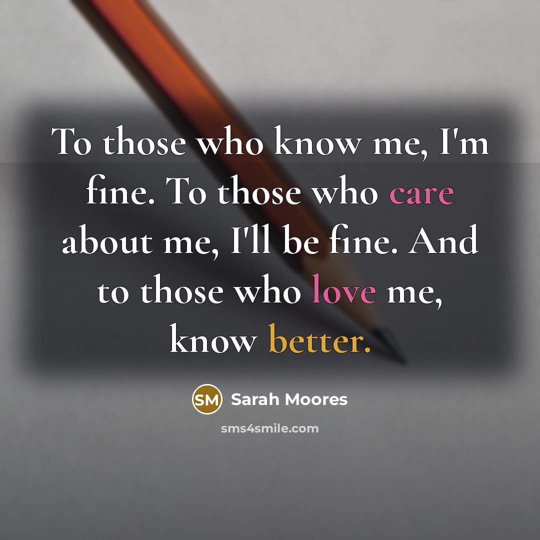 “To those who know me, I'm fine. To those who care about me, I'll be fine. And to those who love me, know better.” quote by Sarah Moores