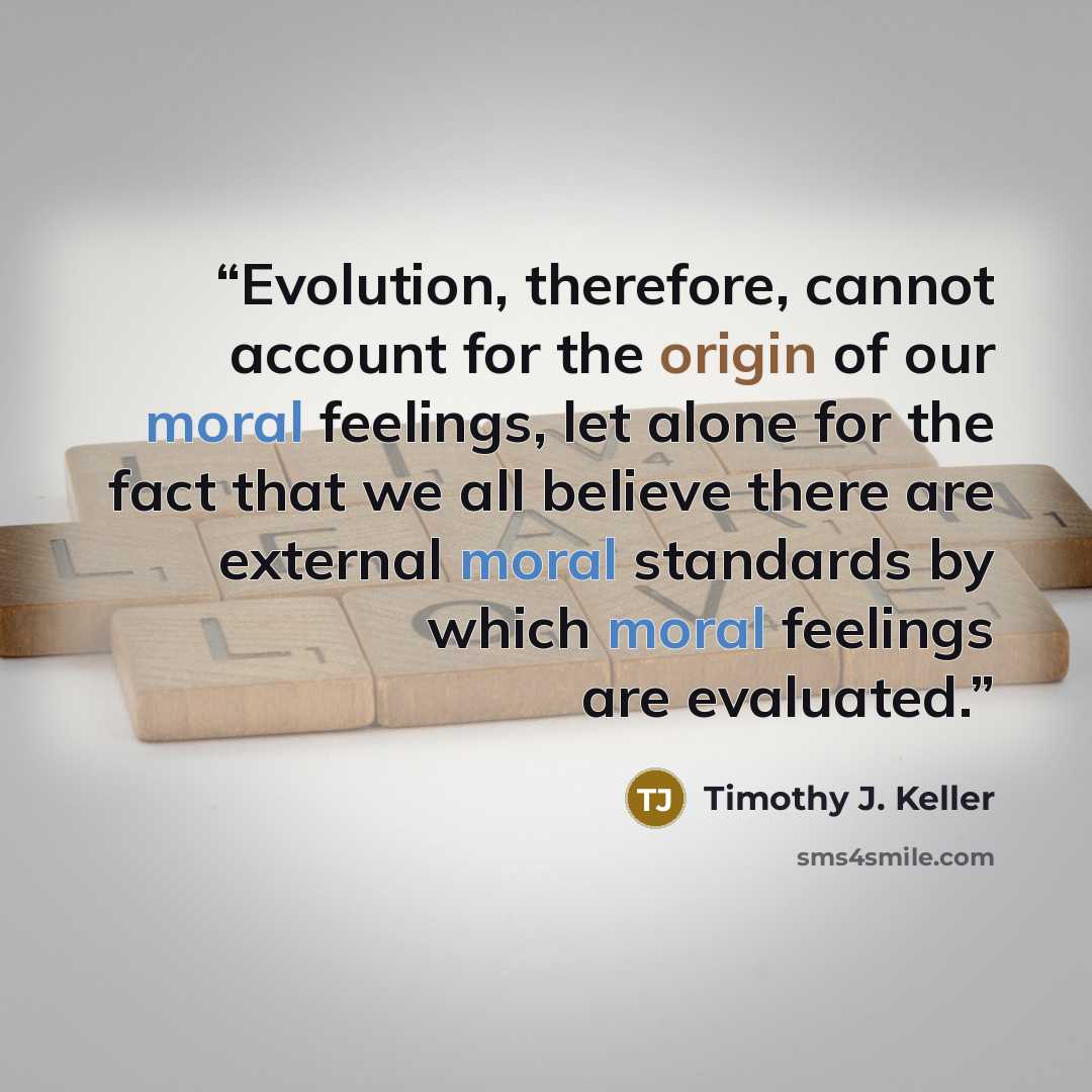 “Evolution, therefore, cannot account for the origin of our moral feelings, let alone for the fact that we all believe there are external moral standards by which moral feelings are evaluated.” quote by Timothy J. Keller