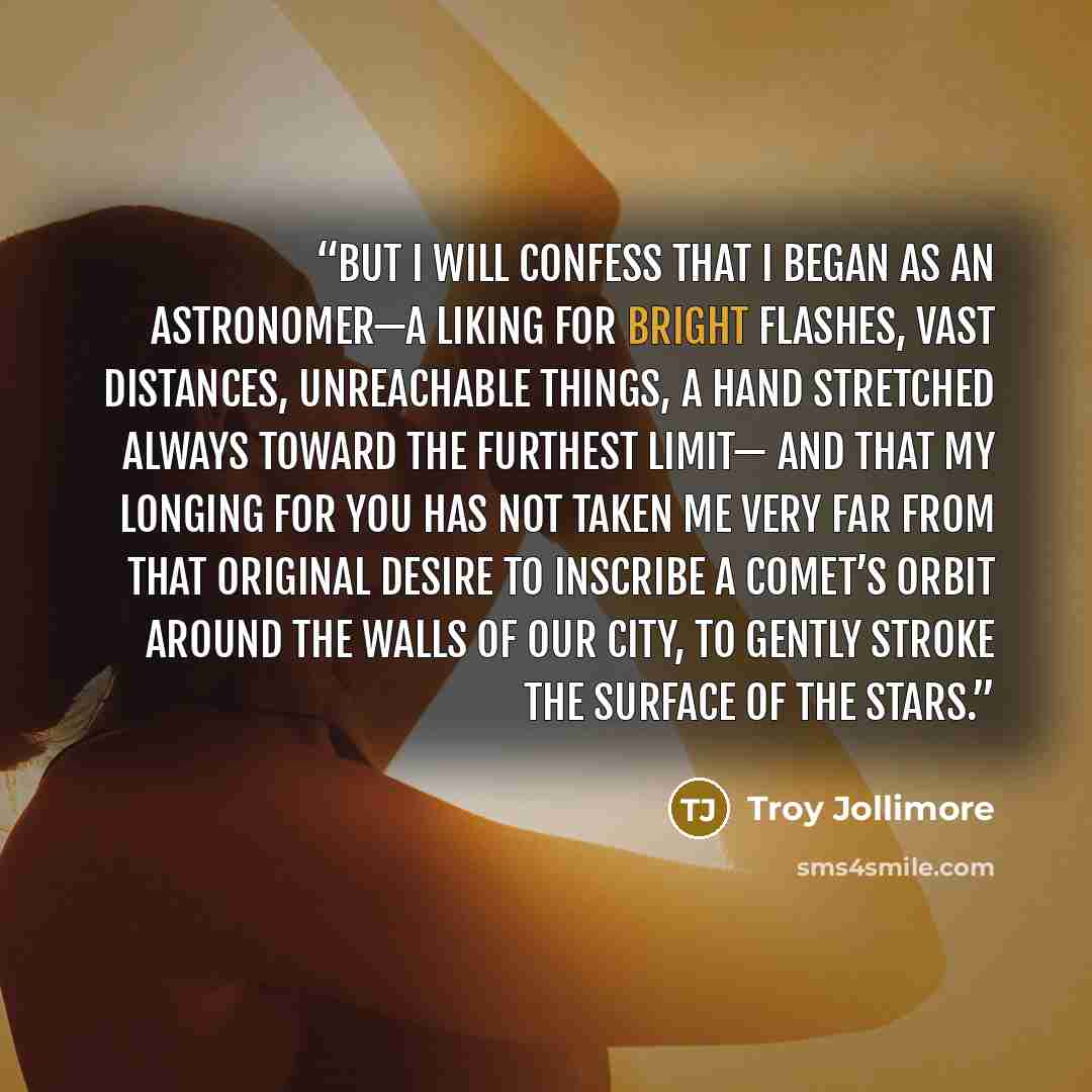 “But I will confess that I began as an astronomer—a liking for bright flashes, vast distances, unreachable things, a hand stretched always toward the furthest limit— and that my longing for you has not taken me very far from that original desire to inscribe a comet’s orbit around the walls of our…” quote by Troy Jollimore
