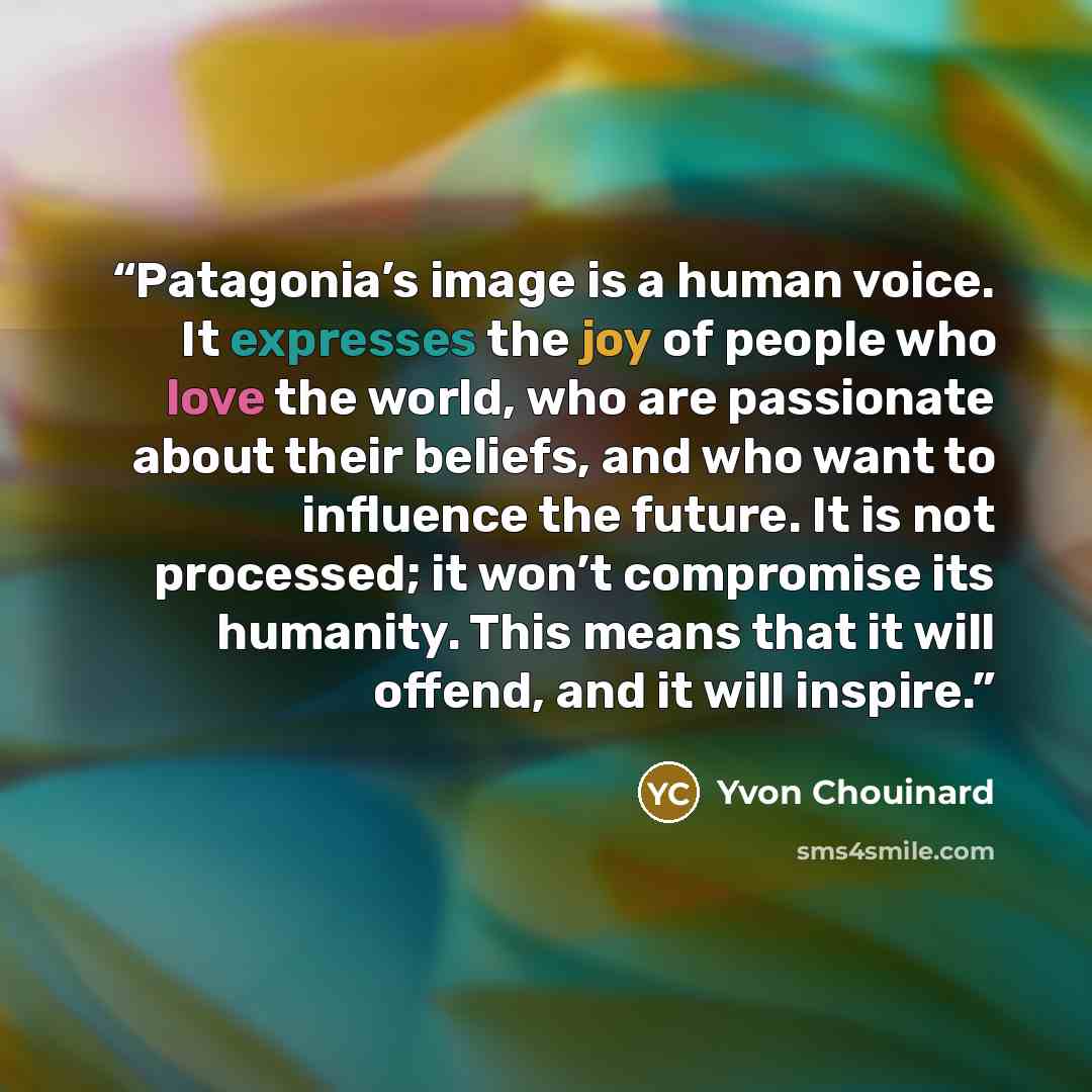 “Patagonia’s image is a human voice. It expresses the joy of people who love the world, who are passionate about their beliefs, and who want to influence the future. It is not processed; it won’t compromise its humanity. This means that it will offend, and it will inspire.” quote by Yvon Chouinard