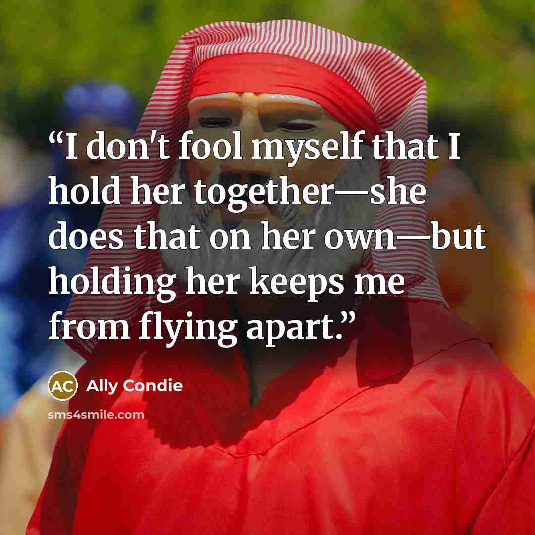 “I don't fool myself that I hold her together—she does that on her own—but holding her keeps me from flying apart.” quote by Ally Condie