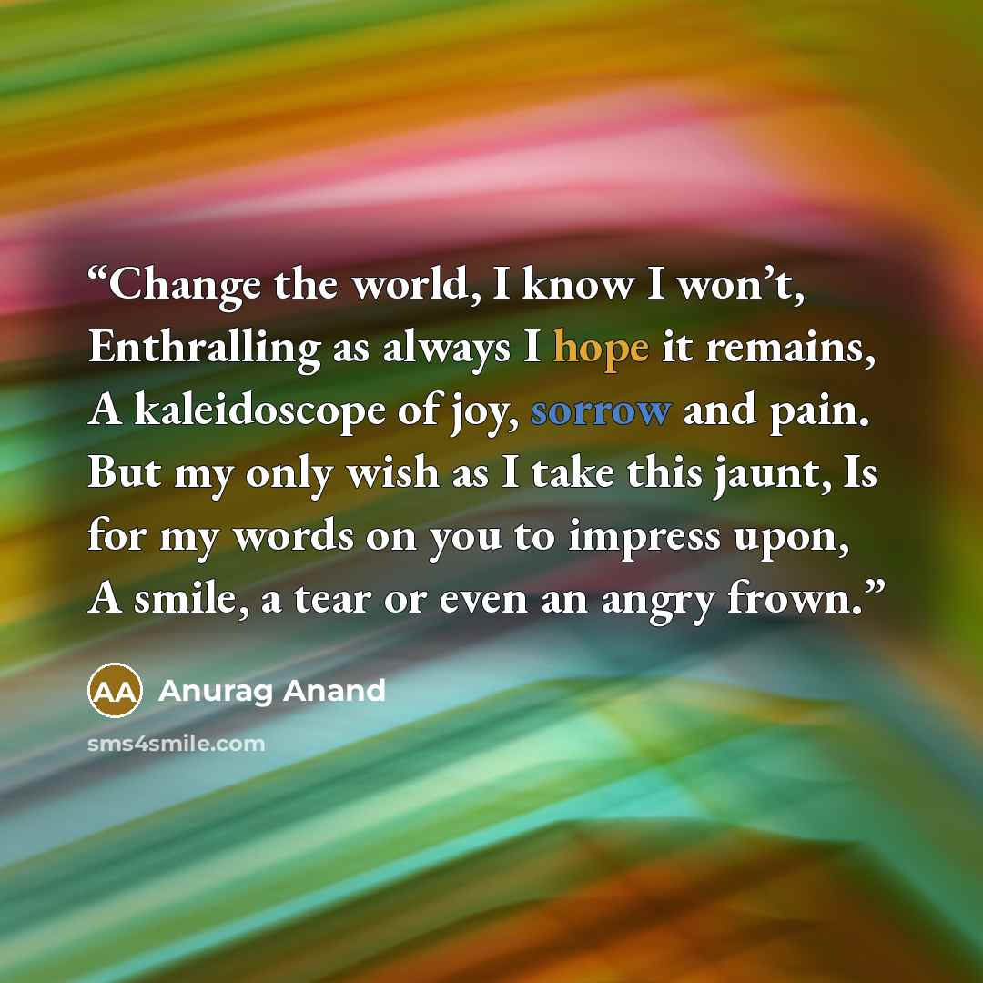 “Change the world, I know I won’t, Enthralling as always I hope it remains, A kaleidoscope of joy, sorrow and pain. But my only wish as I take this jaunt, Is for my words on you to impress upon, A smile, a tear or even an angry frown.” quote by Anurag Anand