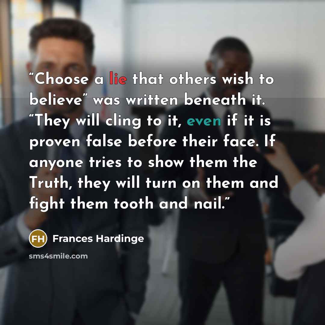 “Choose a lie that others wish to believe” was written beneath it. “They will cling to it, even if it is proven false before their face. If anyone tries to show them the Truth, they will turn on them and fight them tooth and nail.” quote by Frances Hardinge