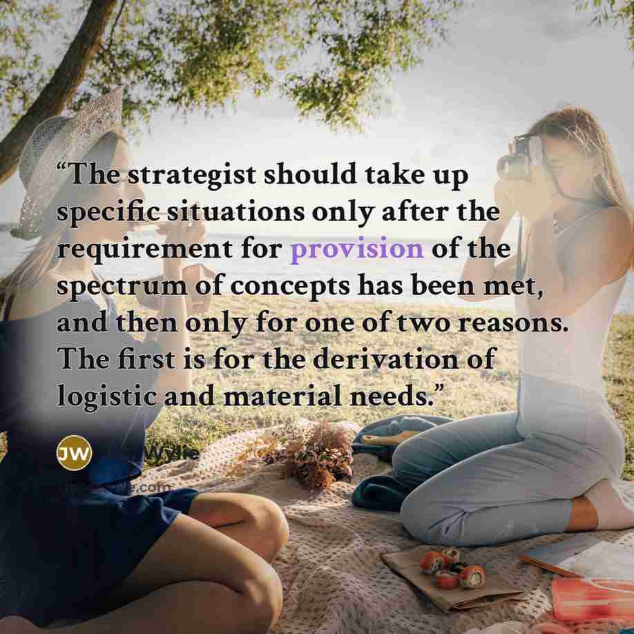 “The strategist should take up specific situations only after the requirement for provision of the spectrum of concepts has been met, and then only for one of two reasons. The first is for the derivation of logistic and material needs.” quote by J.C. Wylie