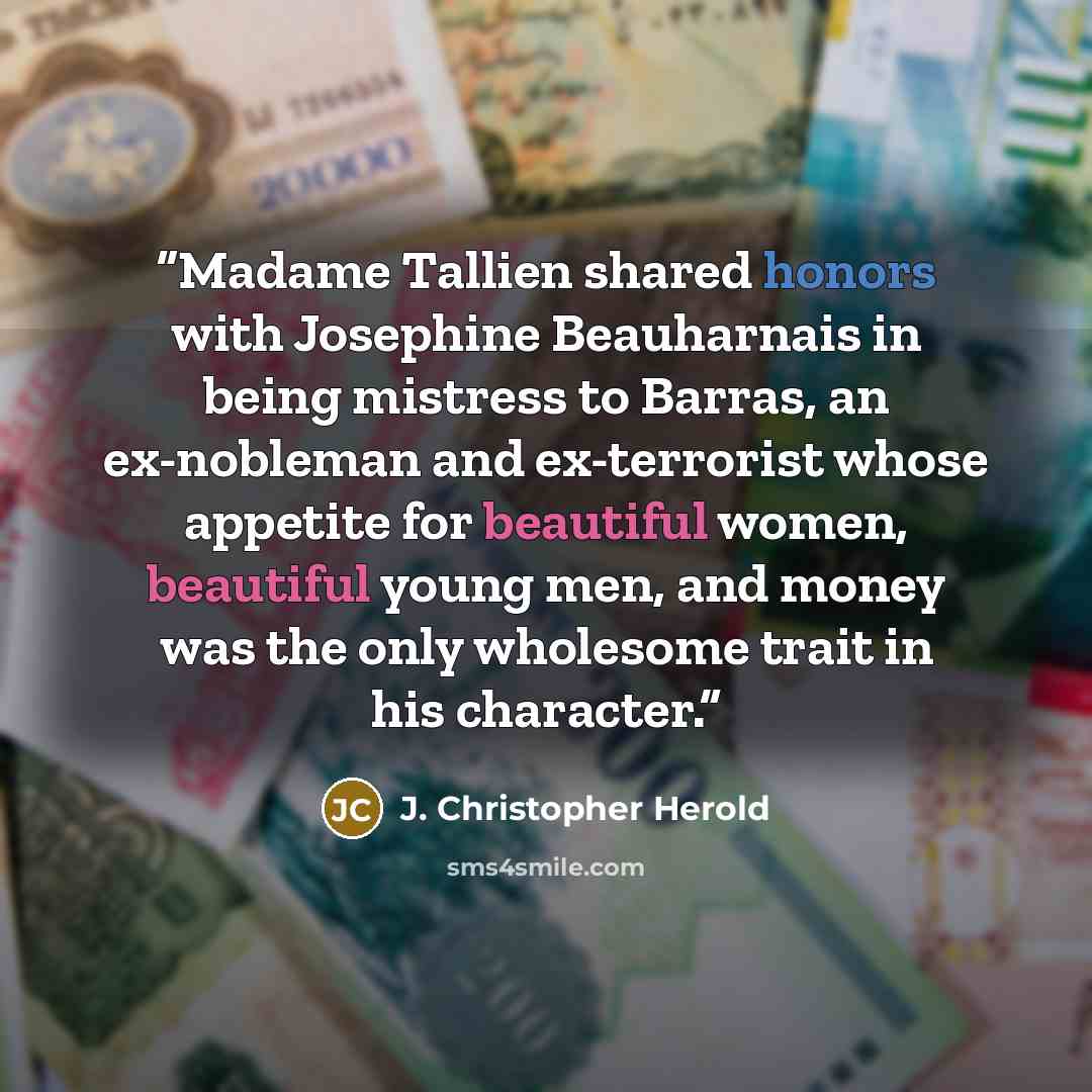“Madame Tallien shared honors with Josephine Beauharnais in being mistress to Barras, an ex-nobleman and ex-terrorist whose appetite for beautiful women, beautiful young men, and money was the only wholesome trait in his character.” quote by J. Christopher Herold