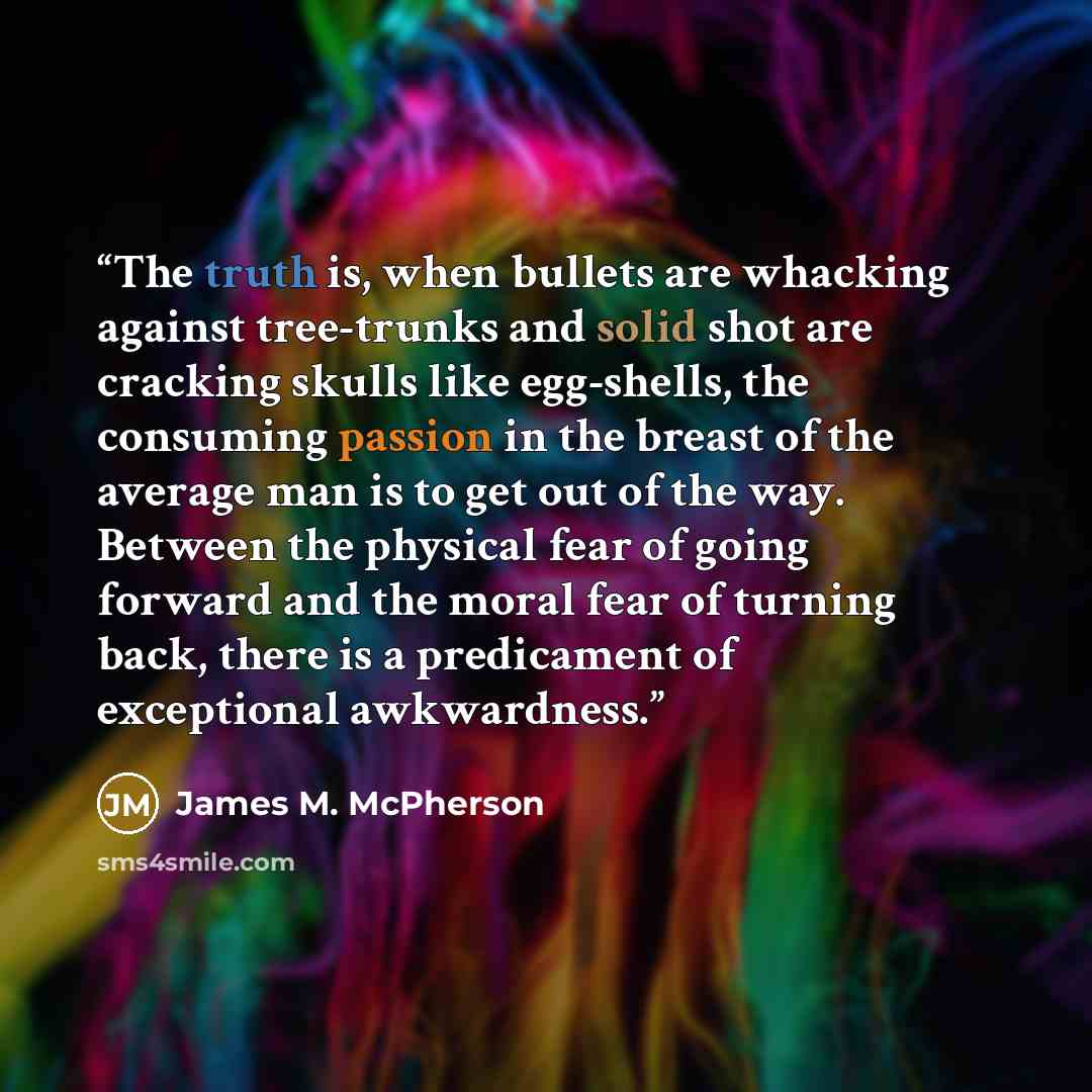 “The truth is, when bullets are whacking against tree-trunks and solid shot are cracking skulls like egg-shells, the consuming passion in the breast of the average man is to get out of the way. Between the physical fear of going forward and the moral fear of turning back, there is a predicament of…” quote by James M. McPherson
