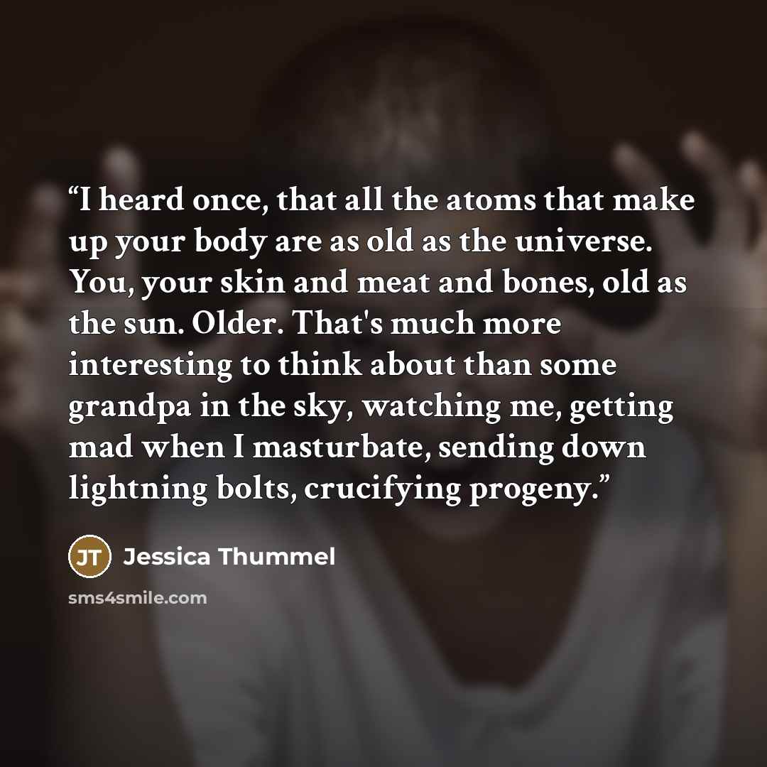 “I heard once, that all the atoms that make up your body are as old as the universe. You, your skin and meat and bones, old as the sun. Older. That's much more interesting to think about than some grandpa in the sky, watching me, getting mad when I masturbate, sending down lightning bolts…” quote by Jessica Thummel